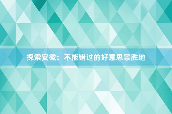 探索安徽：不能错过的好意思景胜地