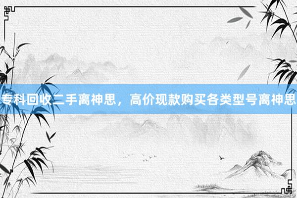 专科回收二手离神思，高价现款购买各类型号离神思