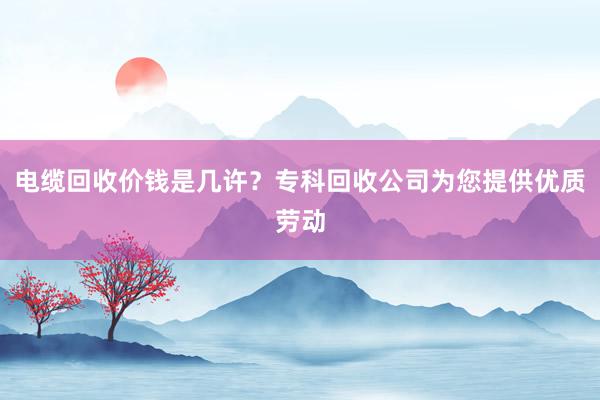 电缆回收价钱是几许？专科回收公司为您提供优质劳动